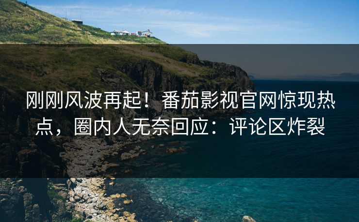 刚刚风波再起！番茄影视官网惊现热点，圈内人无奈回应：评论区炸裂