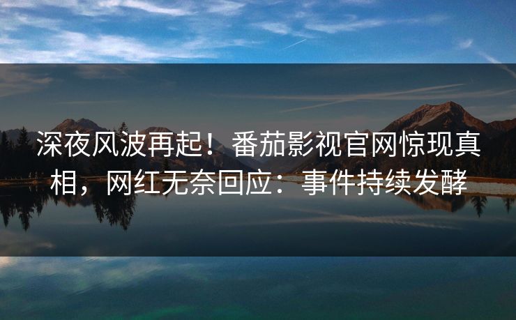 深夜风波再起！番茄影视官网惊现真相，网红无奈回应：事件持续发酵
