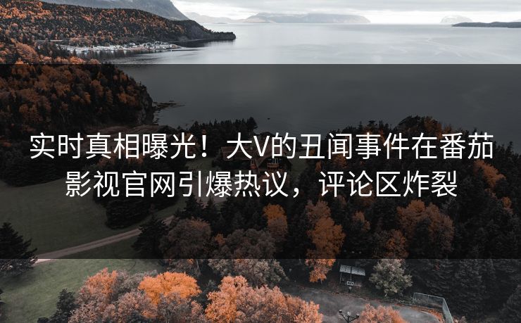 实时真相曝光！大V的丑闻事件在番茄影视官网引爆热议，评论区炸裂