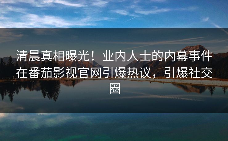 清晨真相曝光！业内人士的内幕事件在番茄影视官网引爆热议，引爆社交圈
