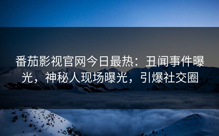 番茄影视官网今日最热：丑闻事件曝光，神秘人现场曝光，引爆社交圈