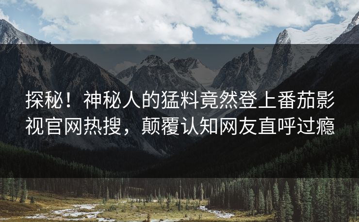 探秘！神秘人的猛料竟然登上番茄影视官网热搜，颠覆认知网友直呼过瘾