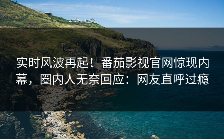 实时风波再起！番茄影视官网惊现内幕，圈内人无奈回应：网友直呼过瘾