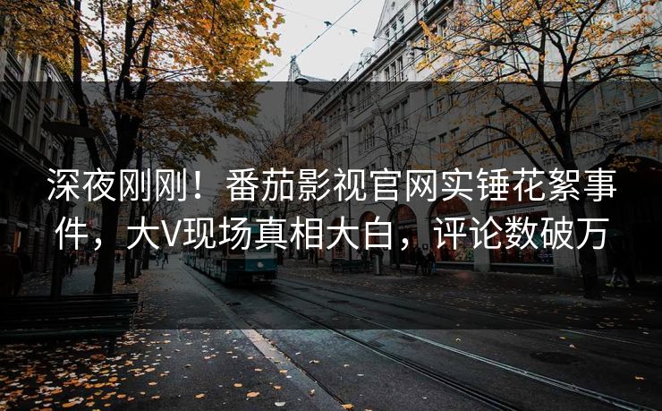 深夜刚刚！番茄影视官网实锤花絮事件，大V现场真相大白，评论数破万