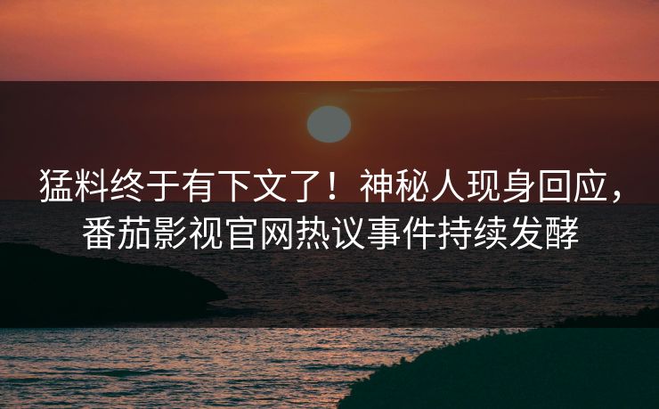 猛料终于有下文了！神秘人现身回应，番茄影视官网热议事件持续发酵