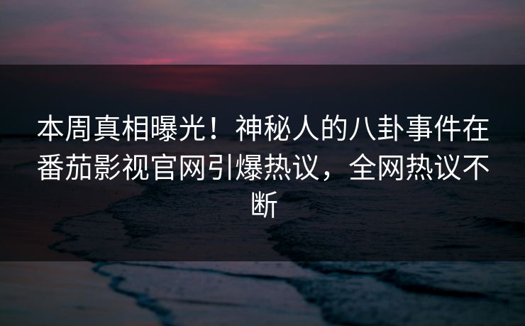 本周真相曝光！神秘人的八卦事件在番茄影视官网引爆热议，全网热议不断