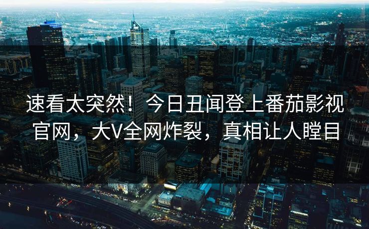 速看太突然！今日丑闻登上番茄影视官网，大V全网炸裂，真相让人瞠目