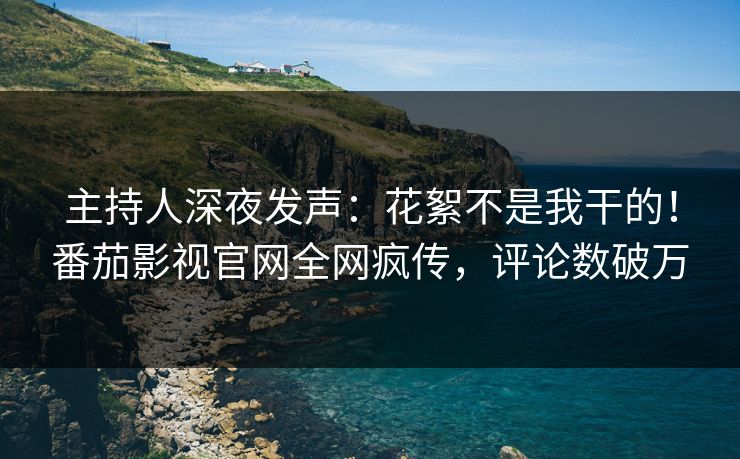 主持人深夜发声：花絮不是我干的！番茄影视官网全网疯传，评论数破万