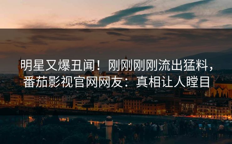 明星又爆丑闻！刚刚刚刚流出猛料，番茄影视官网网友：真相让人瞠目