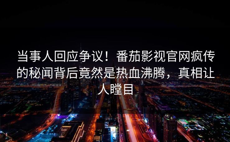 当事人回应争议！番茄影视官网疯传的秘闻背后竟然是热血沸腾，真相让人瞠目