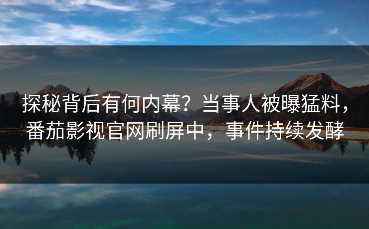 探秘背后有何内幕？当事人被曝猛料，番茄影视官网刷屏中，事件持续发酵