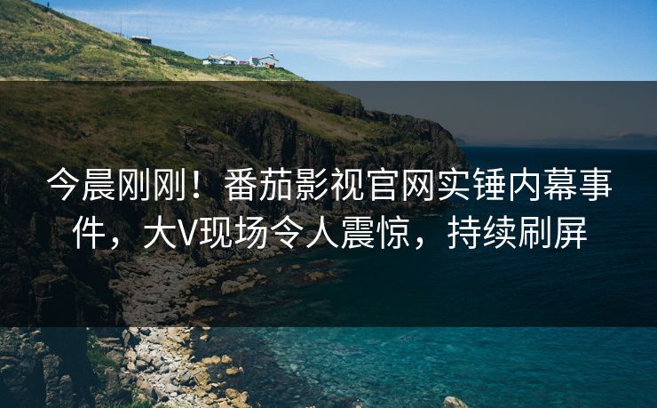 今晨刚刚！番茄影视官网实锤内幕事件，大V现场令人震惊，持续刷屏