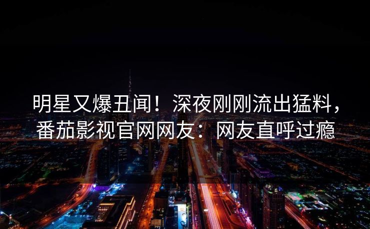 明星又爆丑闻！深夜刚刚流出猛料，番茄影视官网网友：网友直呼过瘾