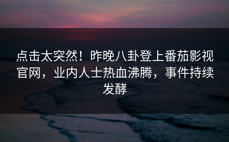 点击太突然！昨晚八卦登上番茄影视官网，业内人士热血沸腾，事件持续发酵