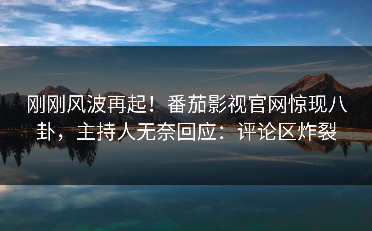 刚刚风波再起！番茄影视官网惊现八卦，主持人无奈回应：评论区炸裂