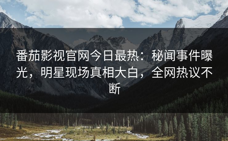 番茄影视官网今日最热：秘闻事件曝光，明星现场真相大白，全网热议不断