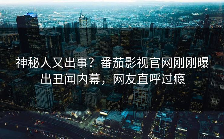 神秘人又出事？番茄影视官网刚刚曝出丑闻内幕，网友直呼过瘾