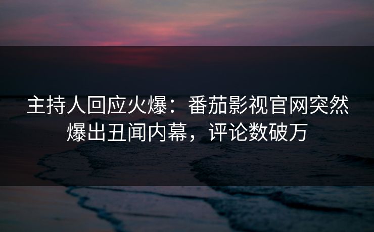 主持人回应火爆：番茄影视官网突然爆出丑闻内幕，评论数破万