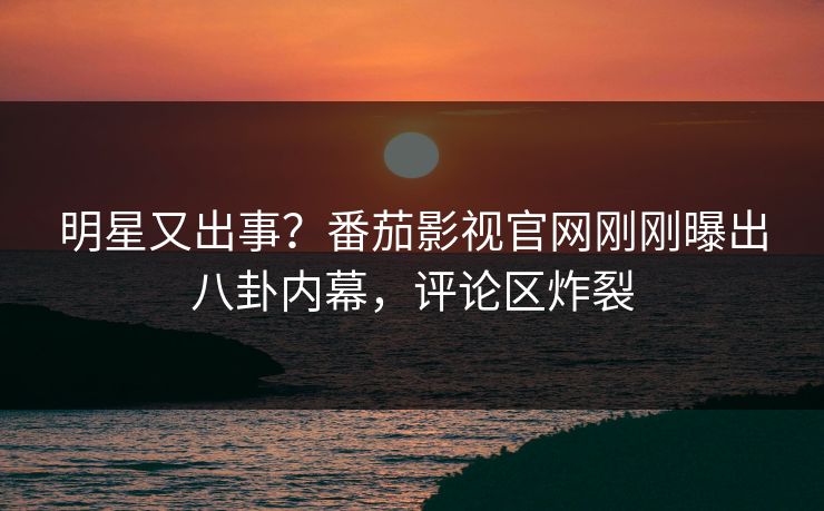 明星又出事？番茄影视官网刚刚曝出八卦内幕，评论区炸裂