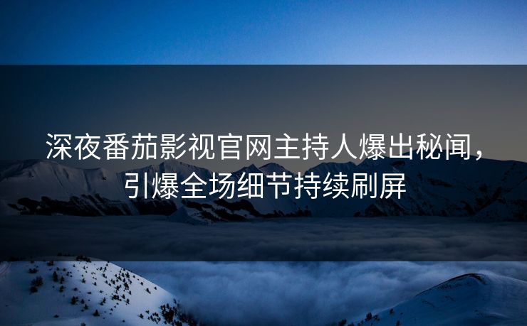 深夜番茄影视官网主持人爆出秘闻，引爆全场细节持续刷屏
