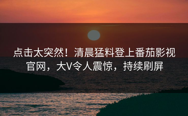 点击太突然！清晨猛料登上番茄影视官网，大V令人震惊，持续刷屏