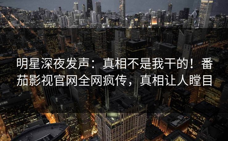 明星深夜发声：真相不是我干的！番茄影视官网全网疯传，真相让人瞠目