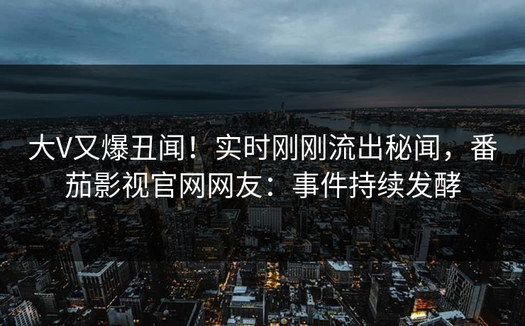 大V又爆丑闻！实时刚刚流出秘闻，番茄影视官网网友：事件持续发酵