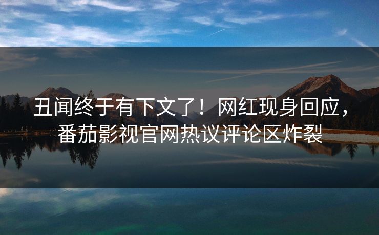 丑闻终于有下文了！网红现身回应，番茄影视官网热议评论区炸裂