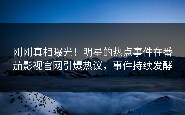 刚刚真相曝光！明星的热点事件在番茄影视官网引爆热议，事件持续发酵