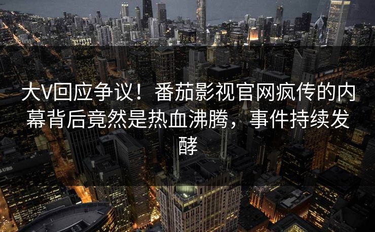 大V回应争议！番茄影视官网疯传的内幕背后竟然是热血沸腾，事件持续发酵