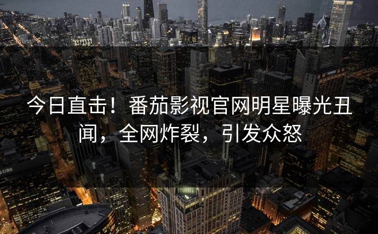 今日直击！番茄影视官网明星曝光丑闻，全网炸裂，引发众怒