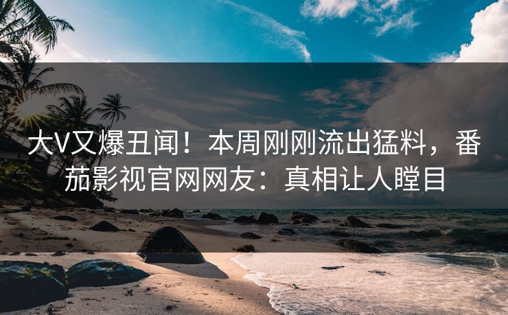 大V又爆丑闻！本周刚刚流出猛料，番茄影视官网网友：真相让人瞠目