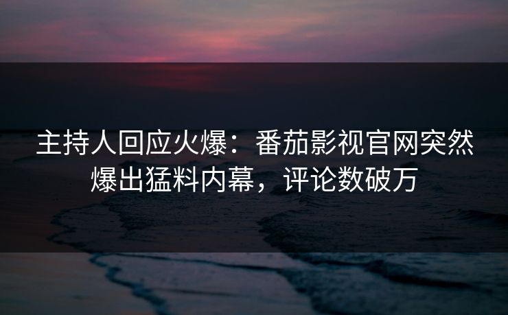 主持人回应火爆：番茄影视官网突然爆出猛料内幕，评论数破万