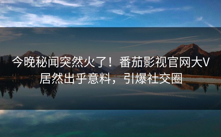 今晚秘闻突然火了！番茄影视官网大V居然出乎意料，引爆社交圈