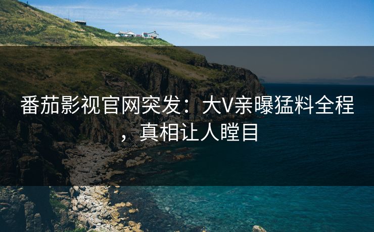 番茄影视官网突发：大V亲曝猛料全程，真相让人瞠目