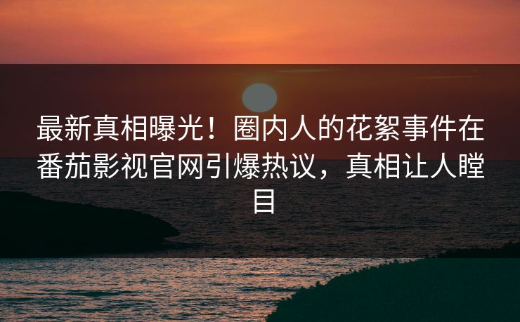 最新真相曝光！圈内人的花絮事件在番茄影视官网引爆热议，真相让人瞠目