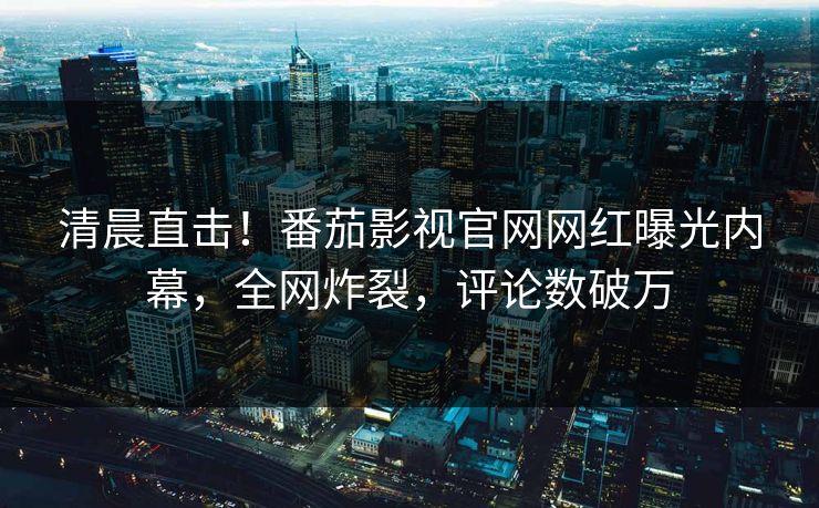 清晨直击！番茄影视官网网红曝光内幕，全网炸裂，评论数破万