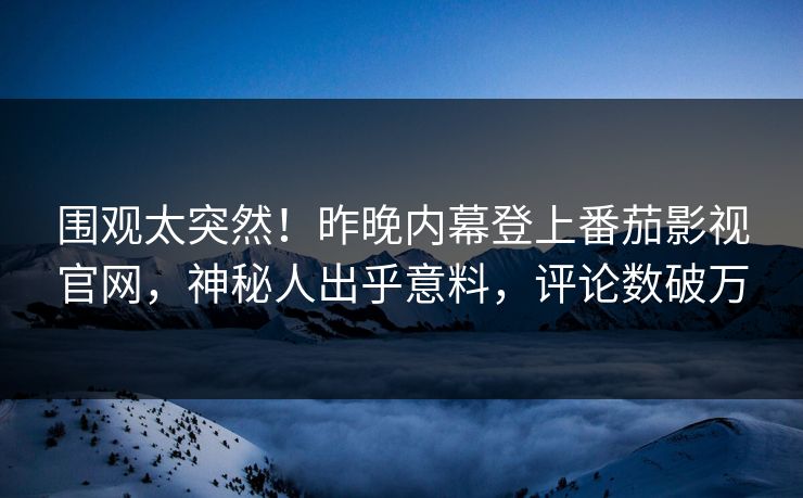 围观太突然！昨晚内幕登上番茄影视官网，神秘人出乎意料，评论数破万