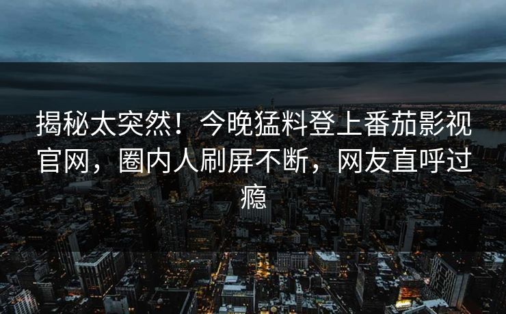 揭秘太突然！今晚猛料登上番茄影视官网，圈内人刷屏不断，网友直呼过瘾