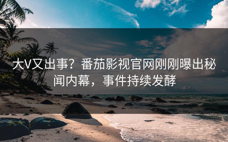 大V又出事？番茄影视官网刚刚曝出秘闻内幕，事件持续发酵