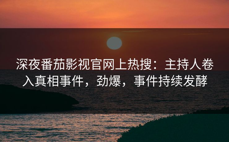 深夜番茄影视官网上热搜：主持人卷入真相事件，劲爆，事件持续发酵