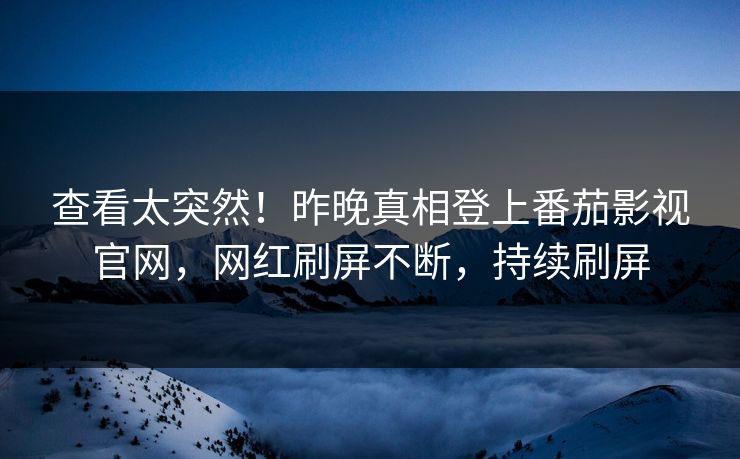 查看太突然！昨晚真相登上番茄影视官网，网红刷屏不断，持续刷屏