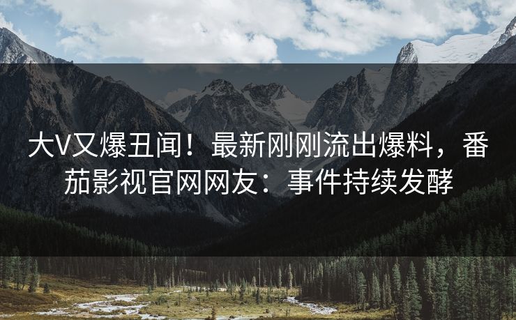 大V又爆丑闻！最新刚刚流出爆料，番茄影视官网网友：事件持续发酵