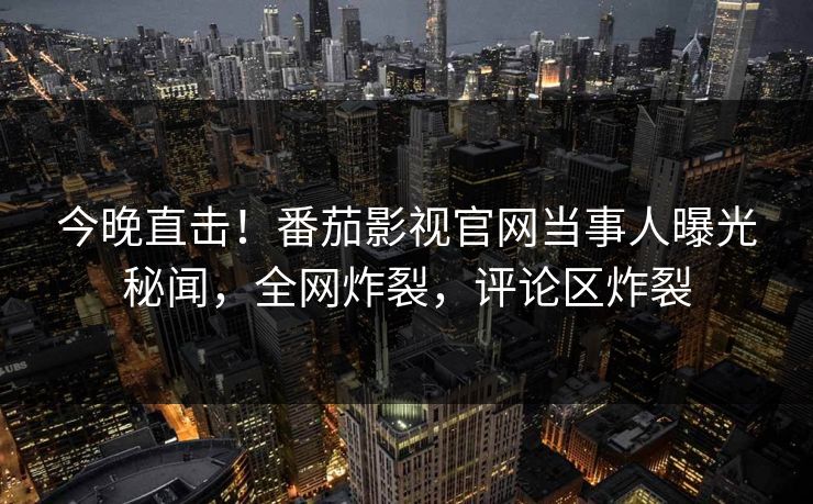 今晚直击！番茄影视官网当事人曝光秘闻，全网炸裂，评论区炸裂