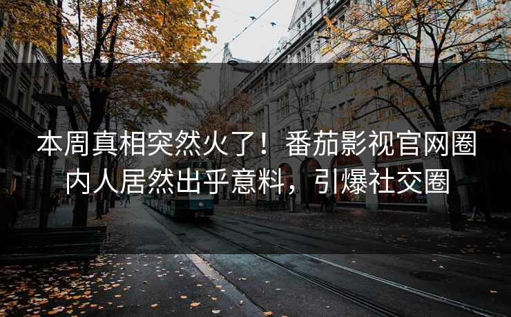本周真相突然火了！番茄影视官网圈内人居然出乎意料，引爆社交圈