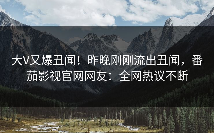 大V又爆丑闻！昨晚刚刚流出丑闻，番茄影视官网网友：全网热议不断