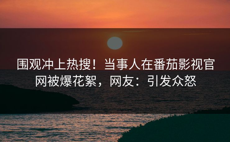 围观冲上热搜！当事人在番茄影视官网被爆花絮，网友：引发众怒