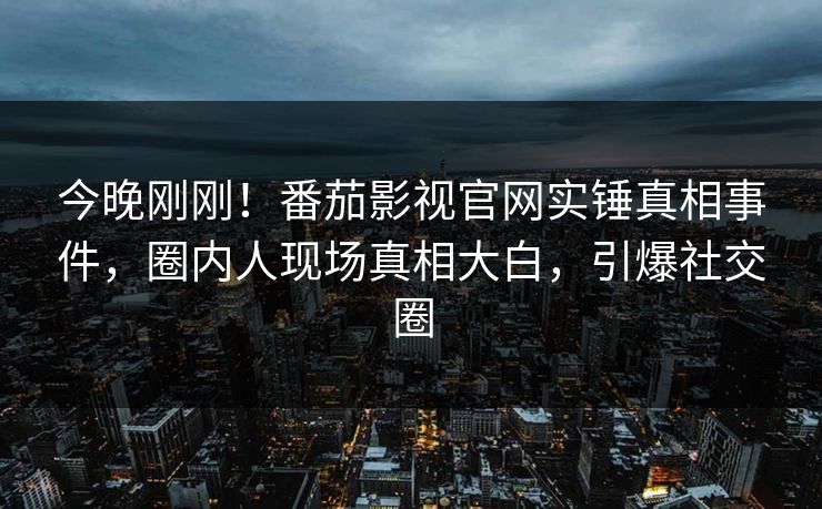 今晚刚刚！番茄影视官网实锤真相事件，圈内人现场真相大白，引爆社交圈