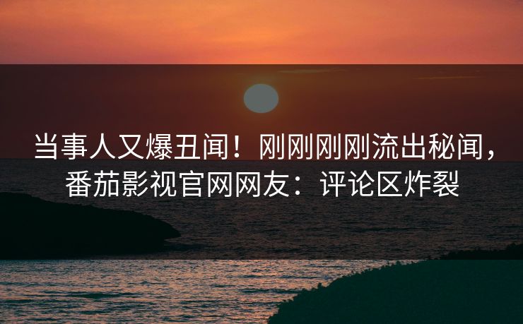当事人又爆丑闻！刚刚刚刚流出秘闻，番茄影视官网网友：评论区炸裂