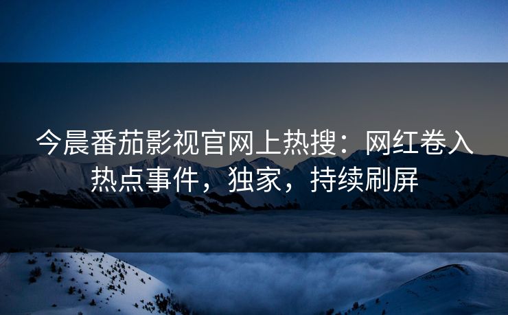 今晨番茄影视官网上热搜：网红卷入热点事件，独家，持续刷屏